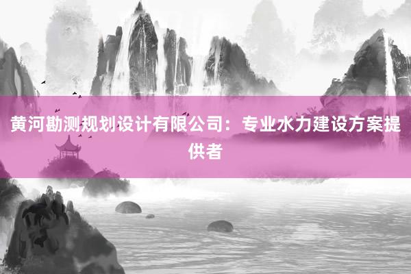 黄河勘测规划设计有限公司：专业水力建设方案提供者